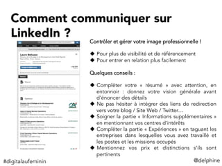 Comment communiquer sur
LinkedIn ?
@delphine	
  
Contrôler et gérer votre image professionnelle !
u  Pour plus de visibilité et de référencement
u  Pour entrer en relation plus facilement
Quelques conseils :
u  Compléter votre «  résumé  » avec attention, en
entonnoir : donnez votre vision générale avant
d’énoncer des détails
u  Ne pas hésiter à intégrer des liens de redirection
vers votre blog / Site Web / Twitter…
u  Soigner la partie « Informations supplémentaires »
en mentionnant vos centres d’intérêts
u  Compléter la partie « Expériences » en taguant les
entreprises dans lesquelles vous avez travaillé et
les postes et les missions occupés
u  Mentionnez vos prix et distinctions s’ils sont
pertinents
#digitalaufeminin	
  
 