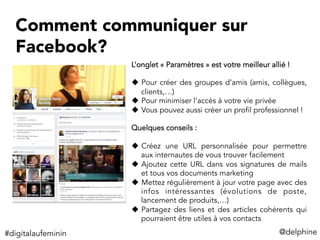 Comment communiquer sur
Facebook?
L’onglet « Paramètres » est votre meilleur allié !
u  Pour créer des groupes d’amis (amis, collègues,
clients,…)
u  Pour minimiser l’accès à votre vie privée
u  Vous pouvez aussi créer un profil professionnel !
Quelques conseils :
u  Créez une URL personnalisée pour permettre
aux internautes de vous trouver facilement
u  Ajoutez cette URL dans vos signatures de mails
et tous vos documents marketing
u  Mettez régulièrement à jour votre page avec des
infos intéressantes (évolutions de poste,
lancement de produits,…)
u  Partagez des liens et des articles cohérents qui
pourraient être utiles à vos contacts
#digitalaufeminin	
   @delphine	
  
 