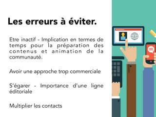 Etre inactif - Implication en termes de
temps pour la préparation des
contenus et animation de la
communauté.
Avoir une approche trop commerciale
S’égarer - Importance d’une ligne
éditoriale
Multiplier les contacts
Les erreurs à éviter.
 