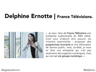 Delphine Ernotte | France Télévisions. 
«  Je veux faire de France Télévisions une
entreprise audiovisuelle du XXIe siècle.
Cela veut d’abord dire assurer les
missions essentielles : proposer des
programmes innovants et une information
de service public, mais, au-delà, je veux
en faire une entreprise qui n’ait pas
seulement des supports numériques, mais
qui soit un vrai groupe numérique. »
#digitalaufeminin	
   @delphine	
  
 