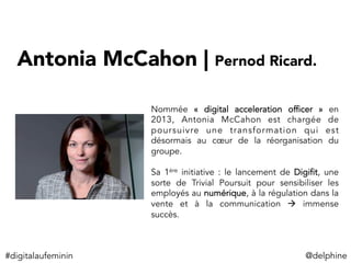 Antonia McCahon | Pernod Ricard. 
Nommée «  digital acceleration officer  » en
2013, Antonia McCahon est chargée de
poursuivre une transformation qui est
désormais au cœur de la réorganisation du
groupe.
Sa 1ère initiative : le lancement de Digifit, une
sorte de Trivial Poursuit pour sensibiliser les
employés au numérique, à la régulation dans la
vente et à la communication à immense
succès.
#digitalaufeminin	
   @delphine	
  
 