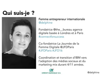 Qui suis-je ?
@delphine	
  
1.685
BILLION
Femme entrepreneur internationale
@delphine
Fondatrice @the__bureau agence
digitale basée à Londres et à Paris
#connectforsuccess
Co-fondatrice La Journée de la
Femme Digitale @JFDParis
#JFDParis #JFD16
Coordination et transition d’IBM vers
l’adoption des médias sociaux et du
marketing mix durant 4/11 années.
 