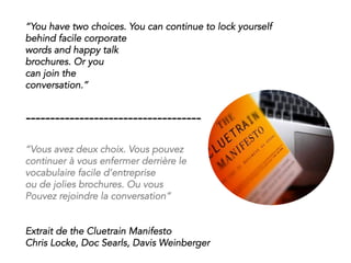 “You have two choices. You can continue to lock yourself
behind facile corporate
words and happy talk
brochures. Or you
can join the
conversation.”
------------------------------------
“Vous avez deux choix. Vous pouvez
continuer à vous enfermer derrière le
vocabulaire facile d’entreprise
ou de jolies brochures. Ou vous
Pouvez rejoindre la conversation”
Extrait de the Cluetrain Manifesto
Chris Locke, Doc Searls, Davis Weinberger
 