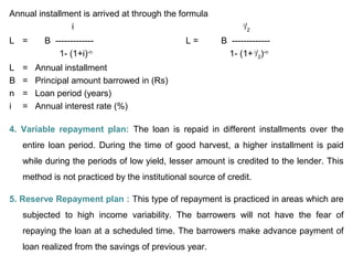 Annual installment is arrived at through the formula
i i
/2
L = B ------------- L = B -------------
1- (1+i)-n
1- (1+ i
/2)-n
L = Annual installment
B = Principal amount barrowed in (Rs)
n = Loan period (years)
i = Annual interest rate (%)
4. Variable repayment plan: The loan is repaid in different installments over the
entire loan period. During the time of good harvest, a higher installment is paid
while during the periods of low yield, lesser amount is credited to the lender. This
method is not practiced by the institutional source of credit.
5. Reserve Repayment plan : This type of repayment is practiced in areas which are
subjected to high income variability. The barrowers will not have the fear of
repaying the loan at a scheduled time. The barrowers make advance payment of
loan realized from the savings of previous year.
 