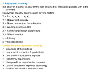 2. Repayment capacity
It is ability of a farmer to clear off the loan obtained for production purpose with in the
due date.
Repayment capacity depends upon several factors
Y = f (x1, x2, x3, x4……x5, x6)
Y = Repayment capacity
X1 = Gross returns from the enterprise
X2 = Working expenses (Rs)
X3 = Family consumption expenditure
X4 = Other loans due
x5 = Literacy
x6 = Managerial skill
Causes for poor repayment capacity
 Small size of the holdings
 Low level of production & productivity
 Low prices & fluctuations in prices
 High family expenditure
 Using credit for unproductive purposes
 Lack of adoption of improved technology
 