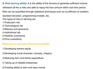 3. Risk bearing ability: It is the ability of the farmers to generate sufficient income,
withstand all the a risks and able to repay the loan amount within due time period.
Risk can be quantified through statistical techniques such as co-efficient of variation,
standard deviation, programming models, etc.
The types of risks in farming are
1.Production risk
2.Technological risk
3.Illiteracy and Ignorance
4.Institutional risk
5.Weather uncertainty
6.Price uncertainty
Measures to overcome Risk bearing ability
1.Developing owners equity
2.Developing moral character: honesty, Integrity
3.Reducing farm and family expenditure
4.Taking up of reliable enterprises
5.Creating ability to earn and save money
 