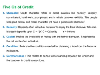 Five Cs of Credit
1. Character: Credit character refers to moral qualities like honesty, integrity,
commitment, hard work, promptness, etc in which barrower exhibits. The people
with good mental and moral character will have a good credit character.
2. Capacity: Capacity of an individual barrower to repay the loan whenever falls due.
It largely depends upon C = f (Y)C = Capacity Y = Income
3. Capital: Implies the availability of money with the farmer barrower. It represents
the net worth of an individual.
4. Condition: Refers to the conditions needed for obtaining a loan from the financial
institutions.
5. Commonsense : This relates to perfect understanding between the lender and
the barrower in credit transactions.
 