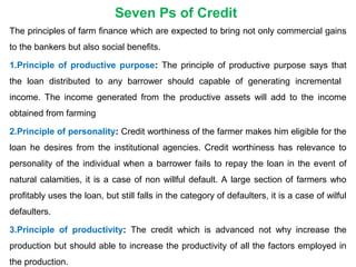 Seven Ps of Credit
The principles of farm finance which are expected to bring not only commercial gains
to the bankers but also social benefits.
1.Principle of productive purpose: The principle of productive purpose says that
the loan distributed to any barrower should capable of generating incremental
income. The income generated from the productive assets will add to the income
obtained from farming
2.Principle of personality: Credit worthiness of the farmer makes him eligible for the
loan he desires from the institutional agencies. Credit worthiness has relevance to
personality of the individual when a barrower fails to repay the loan in the event of
natural calamities, it is a case of non willful default. A large section of farmers who
profitably uses the loan, but still falls in the category of defaulters, it is a case of wilful
defaulters.
3.Principle of productivity: The credit which is advanced not why increase the
production but should able to increase the productivity of all the factors employed in
the production.
 