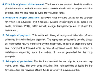 4. Principle of phased disbursement: The loan amount needs to be disbursed in a
phased manner to make it productive and bankers should ensure proper utilization
of funds. This will also helps to avoid the misuse of funds.
5. Principle of proper utilization: Barrowed funds must be utilized for the purpose
for which it is advanced and it requires suitable infrastructure or resources like
seeds, fertilizers, PPCs, better market, storage, transportation, etc. to absorb the
investment .
6. Principle of payment: This deals with fixing of repayment schedules of loan
advanced by the institutional agencies. The repayment schedule is decided based
on incremental returns generated by the investment. In case of crop loans lump
sum repayment is followed while in case of perennial crops, loan is repaid in
installments depending upon the nature of returns generated by the crop
enterprise.
7. Principle of protection: The bankers demand the security for advances they
made, other wise, the over dues resulting from non-payment of loans by the
farmers, affect the recycling of bank funds adversely. To overcome this,
 