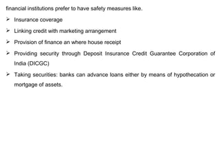 financial institutions prefer to have safety measures like.
 Insurance coverage
 Linking credit with marketing arrangement
 Provision of finance an where house receipt
 Providing security through Deposit Insurance Credit Guarantee Corporation of
India (DICGC)
 Taking securities: banks can advance loans either by means of hypothecation or
mortgage of assets.
 