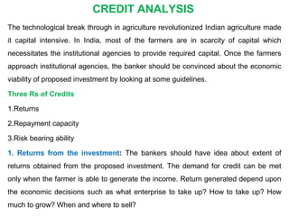 The technological break through in agriculture revolutionized Indian agriculture made
it capital intensive. In India, most of the farmers are in scarcity of capital which
necessitates the institutional agencies to provide required capital. Once the farmers
approach institutional agencies, the banker should be convinced about the economic
viability of proposed investment by looking at some guidelines.
Three Rs of Credits
1.Returns
2.Repayment capacity
3.Risk bearing ability
1. Returns from the investment: The bankers should have idea about extent of
returns obtained from the proposed investment. The demand for credit can be met
only when the farmer is able to generate the income. Return generated depend upon
the economic decisions such as what enterprise to take up? How to take up? How
much to grow? When and where to sell?
CREDIT ANALYSIS
 