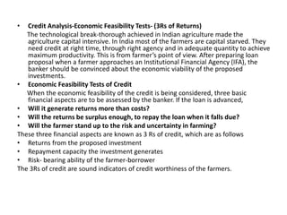 • Credit Analysis-Economic Feasibility Tests- (3Rs of Returns)
The technological break-thorough achieved in Indian agriculture made the
agriculture capital intensive. In India most of the farmers are capital starved. They
need credit at right time, through right agency and in adequate quantity to achieve
maximum productivity. This is from farmer’s point of view. After preparing loan
proposal when a farmer approaches an Institutional Financial Agency (IFA), the
banker should be convinced about the economic viability of the proposed
investments.
• Economic Feasibility Tests of Credit
When the economic feasibility of the credit is being considered, three basic
financial aspects are to be assessed by the banker. If the loan is advanced,
• Will it generate returns more than costs?
• Will the returns be surplus enough, to repay the loan when it falls due?
• Will the farmer stand up to the risk and uncertainty in farming?
These three financial aspects are known as 3 Rs of credit, which are as follows
• Returns from the proposed investment
• Repayment capacity the investment generates
• Risk- bearing ability of the farmer-borrower
The 3Rs of credit are sound indicators of credit worthiness of the farmers.
 
