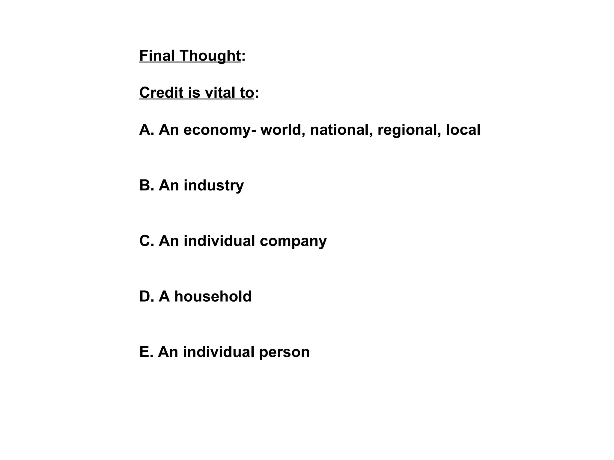 Final Thought : Credit is vital to : A. An economy- world, national, regional, local B. An industry C. An individual company D. A household  E. An individual person   