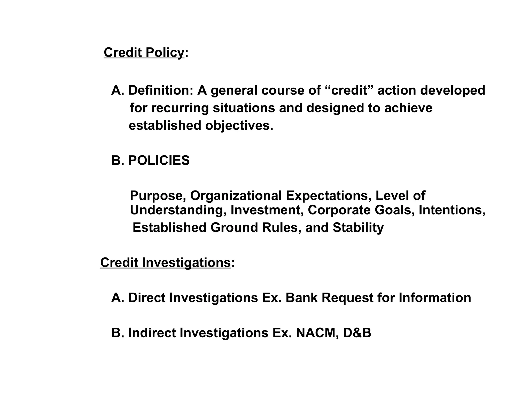   Credit Policy :   A. Definition: A general course of “credit” action developed   for recurring situations and designed to achieve  established objectives.   B. POLICIES   Purpose, Organizational Expectations, Level of    Understanding, Investment, Corporate Goals, Intentions, Established Ground Rules, and Stability     Credit Investigations :   A. Direct Investigations Ex. Bank Request for Information   B. Indirect Investigations Ex. NACM, D&B 