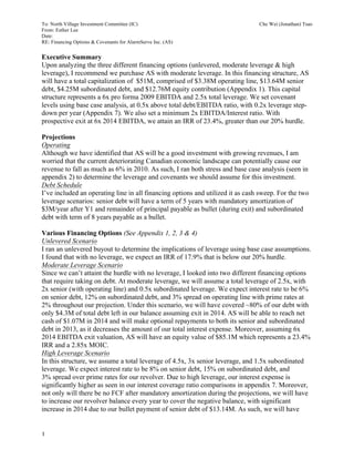 To: North Village Investment Committee (IC) Che Wei (Jonathan) Tsao
From: Esther Lee
Date:
RE: Financing Options & Covenants for AlarmServe Inc. (AS)
1
Executive Summary
Upon analyzing the three different financing options (unlevered, moderate leverage & high
leverage), I recommend we purchase AS with moderate leverage. In this financing structure, AS
will have a total capitalization of $51M, comprised of $3.38M operating line, $13.64M senior
debt, $4.25M subordinated debt, and $12.76M equity contribution (Appendix 1). This capital
structure represents a 6x pro forma 2009 EBITDA and 2.5x total leverage. We set covenant
levels using base case analysis, at 0.5x above total debt/EBITDA ratio, with 0.2x leverage step-
down per year (Appendix 7). We also set a minimum 2x EBITDA/Interest ratio. With
prospective exit at 6x 2014 EBITDA, we attain an IRR of 23.4%, greater than our 20% hurdle.
Projections
Operating
Although we have identified that AS will be a good investment with growing revenues, I am
worried that the current deteriorating Canadian economic landscape can potentially cause our
revenue to fall as much as 6% in 2010. As such, I ran both stress and base case analysis (seen in
appendix 2) to determine the leverage and covenants we should assume for this investment.
Debt Schedule
I’ve included an operating line in all financing options and utilized it as cash sweep. For the two
leverage scenarios: senior debt will have a term of 5 years with mandatory amortization of
$3M/year after Y1 and remainder of principal payable as bullet (during exit) and subordinated
debt with term of 8 years payable as a bullet.
Various Financing Options (See Appendix 1, 2, 3 & 4)
Unlevered Scenario
I ran an unlevered buyout to determine the implications of leverage using base case assumptions.
I found that with no leverage, we expect an IRR of 17.9% that is below our 20% hurdle.
Moderate Leverage Scenario
Since we can’t attaint the hurdle with no leverage, I looked into two different financing options
that require taking on debt. At moderate leverage, we will assume a total leverage of 2.5x, with
2x senior (with operating line) and 0.5x subordinated leverage. We expect interest rate to be 6%
on senior debt, 12% on subordinated debt, and 3% spread on operating line with prime rates at
2% throughout our projection. Under this scenario, we will have covered ~80% of our debt with
only $4.3M of total debt left in our balance assuming exit in 2014. AS will be able to reach net
cash of $1.07M in 2014 and will make optional repayments to both its senior and subordinated
debt in 2013, as it decreases the amount of our total interest expense. Moreover, assuming 6x
2014 EBITDA exit valuation, AS will have an equity value of $85.1M which represents a 23.4%
IRR and a 2.85x MOIC.
High Leverage Scenario
In this structure, we assume a total leverage of 4.5x, 3x senior leverage, and 1.5x subordinated
leverage. We expect interest rate to be 8% on senior debt, 15% on subordinated debt, and
3% spread over prime rates for our revolver. Due to high leverage, our interest expense is
significantly higher as seen in our interest coverage ratio comparisons in appendix 7. Moreover,
not only will there be no FCF after mandatory amortization during the projections, we will have
to increase our revolver balance every year to cover the negative balance, with significant
increase in 2014 due to our bullet payment of senior debt of $13.14M. As such, we will have
 