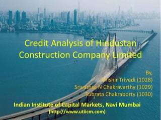 Credit Analysis of Hindustan
 Construction Company Limited
                                                     By,
                                  Shishir Trivedi (1028)
                       Srivathsa N Chakravarthy (1029)
                            Subrata Chakraborty (1030)
Indian Institute of Capital Markets, Navi Mumbai
             (http://www.utiicm.com)
                                                           1
 