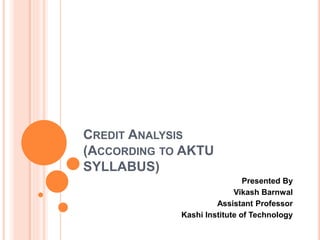 CREDIT ANALYSIS
(ACCORDING TO AKTU
SYLLABUS)
Presented By
Vikash Barnwal
Assistant Professor
Kashi Institute of Technology
 