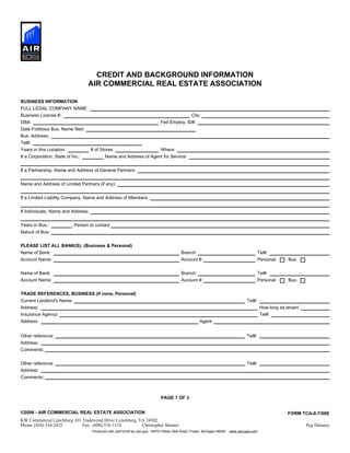 CREDIT AND BACKGROUND INFORMATION
AIR COMMERCIAL REAL ESTATE ASSOCIATION
BUSINESS INFORMATION
PAGE 1 OF 3
©2006 - AIR COMMERCIAL REAL ESTATE ASSOCIATION FORM TCA-0-7/06E
Phone: Fax:
Produced with zipForm® by zipLogix 18070 Fifteen Mile Road, Fraser, Michigan 48026 www.zipLogix.com
FULL LEGAL COMPANY NAME:
Business License #: City:
DBA: Fed Employ. ID#:
Date Fictitious Bus. Name filed:
Tel#:
Years in this Location: # of Stores Where:
If a Corporation, State of Inc.: Name and Address of Agent for Service:
If a Partnership, Name and Address of General Partners:
Name and Address of Limited Partners (if any):
If a Limited Liability Company, Name and Address of Members:
If Individuals, Name and Address:
Years in Bus.: Person to contact
Nature of Bus:
PLEASE LIST ALL BANK(S): (Business & Personal)
Name of Bank: Branch: Tel#:
Account Name: Account #: Personal: Bus.
Name of Bank: Branch: Tel#:
Account Name: Account #: Personal: Bus.
TRADE REFERENCES, BUSINESS (if none, Personal)
Current Landlord's Name: Tel#:
Address: How long as tenant
Insurance Agency: Tel#:
Address: Agent:
Other reference: Tel#:
Address:
Comments:
Other reference: Tel#:
Address:
Comments:
Bus. Address:
KW Commercial Lynchburg 101 Tradewynd Drive Lynchburg, VA 24502
(434) 534-2425 (800) 576-1310 Christopher Shearer Peg Delaney
 