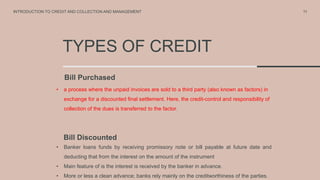 TYPES OF CREDIT
Bill Purchased
• a process where the unpaid invoices are sold to a third party (also known as factors) in
exchange for a discounted final settlement. Here, the credit-control and responsibility of
collection of the dues is transferred to the factor.
11
INTRODUCTION TO CREDIT AND COLLECTION AND MANAGEMENT
Bill Discounted
• Banker loans funds by receiving promissory note or bill payable at future date and
deducting that from the interest on the amount of the instrument
• Main feature of is the interest is received by the banker in advance.
• More or less a clean advance; banks rely mainly on the creditworthiness of the parties.
 