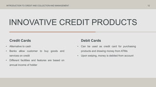 INNOVATIVE CREDIT PRODUCTS
Credit Cards Debit Cards
• Alternative to cash
• Banks allow customer to buy goods and
services on credit
• Different facilities and features are based on
annual income of holder
• Can be used as credit card for purchasing
products and drawing money from ATMs
• Upon swiping, money is debited from account
12
INTRODUCTION TO CREDIT AND COLLECTION AND MANAGEMENT
 