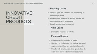 INNOVATIVE
CREDIT
PRODUCTS
Housing Loans
• Various type are offered for purchasing or
renovating a house
• Amount given depends on lending policies and
repayment capacity of customer
• Usually granted for a long period
13
INTRODUCTION TO CREDIT AND COLLECTION AND MANAGEMENT
Auto Loans
• Granted for purchase of vehicle
Personal Loans
• Excellent service provided by banks
• Granted to individuals to satisfy personal
requirements without any substantial security
• Usually with simple procedure; grants loan In
every short period with minimum documents
 