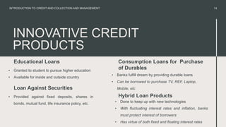 INNOVATIVE CREDIT
PRODUCTS
Educational Loans
• Granted to student to pursue higher education
• Available for inside and outside country
• Banks fulfill dream by providing durable loans
• Can be borrowed to purchase TV, REF, Laptop,
Mobile, etc
14
INTRODUCTION TO CREDIT AND COLLECTION AND MANAGEMENT
Loan Against Securities
• Provided against fixed deposits, shares in
bonds, mutual fund, life insurance policy, etc.
Consumption Loans for Purchase
of Durables
• Done to keep up with new technologies
• With fluctuating interest rates and inflation, banks
must protect interest of borrowers
• Has virtue of both fixed and floating interest rates
Hybrid Loan Products
 