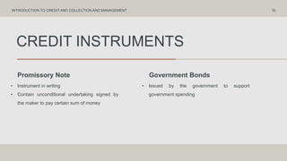 CREDIT INSTRUMENTS
Promissory Note Government Bonds
• Instrument in writing
• Contain unconditional undertaking signed by
the maker to pay certain sum of money
• Issued by the government to support
government spending
16
INTRODUCTION TO CREDIT AND COLLECTION AND MANAGEMENT
 