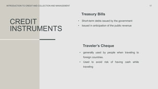 CREDIT
INSTRUMENTS
Treasury Bills
• Short-term debts issued by the government
• Issued in anticipation of the public revenue
17
INTRODUCTION TO CREDIT AND COLLECTION AND MANAGEMENT
Traveler’s Cheque
• generally used by people when traveling to
foreign countries.
• Used to avoid risk of having cash while
traveling
 