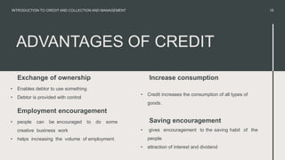 ADVANTAGES OF CREDIT
Exchange of ownership
• Enables debtor to use something
• Debtor is provided with control
• Credit increases the consumption of all types of
goods.
18
INTRODUCTION TO CREDIT AND COLLECTION AND MANAGEMENT
Employment encouragement
• people can be encouraged to do some
creative business work
• helps increasing the volume of employment.
Increase consumption
• gives encouragement to the saving habit of the
people
• attraction of interest and dividend
Saving encouragement
 