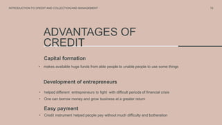 ADVANTAGES OF
CREDIT
Capital formation
• makes available huge funds from able people to unable people to use some things
Development of entrepreneurs
• helped different entrepreneurs to fight with difficult periods of financial crisis
• One can borrow money and grow business at a greater return
19
INTRODUCTION TO CREDIT AND COLLECTION AND MANAGEMENT
Easy payment
• Credit instrument helped people pay without much difficulty and botheration
 