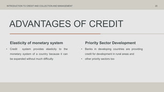 ADVANTAGES OF CREDIT
Elasticity of monetary system Priority Sector Development
• Credit system provides elasticity to the
monetary system of a country because it can
be expanded without much difficulty
• Banks in developing countries are providing
credit for development in rural areas and
• other priority sectors too
20
INTRODUCTION TO CREDIT AND COLLECTION AND MANAGEMENT
 