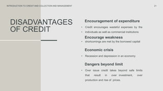 DISADVANTAGES
OF CREDIT
Encouragement of expenditure
• Credit encourages wasteful expenses by the
• individuals as well as commercial institutions
21
INTRODUCTION TO CREDIT AND COLLECTION AND MANAGEMENT
Encourage weakness
• shortcomings are met by the borrowed capital
Economic crisis
• Recession and depression in an economy
Dangers beyond limit
• Over issue credit takes beyond safe limits
that result in over investment, over
production and rise of prices.
 