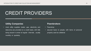 CREDIT PROVIDERS
24
Utility Companies Pawnbrokers
• most utility supplies (water, gas, electricity and
telecoms) are provided on a credit basis, with bills
being issued in arrear at regular intervals, usually
monthly or quarterly.
• Pawnshop
• secured loans to people, with items of personal
property used as collateral.
INTRODUCTION TO CREDIT AND COLLECTION AND MANAGEMENT
 