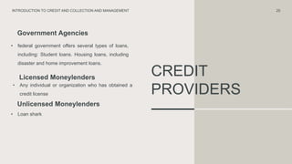 CREDIT
PROVIDERS
Government Agencies
• federal government offers several types of loans,
including: Student loans. Housing loans, including
disaster and home improvement loans.
Unlicensed Moneylenders
• Loan shark
25
INTRODUCTION TO CREDIT AND COLLECTION AND MANAGEMENT
Licensed Moneylenders
• Any individual or organization who has obtained a
credit license
 