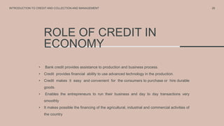 ROLE OF CREDIT IN
ECONOMY
• Bank credit provides assistance to production and business process.
• Credit provides financial ability to use advanced technology in the production.
• Credit makes it easy and convenient for the consumers to purchase or hire durable
goods.
• Enables the entrepreneurs to run their business and day to day transactions very
smoothly
• It makes possible the financing of the agricultural, industrial and commercial activities of
the country
26
INTRODUCTION TO CREDIT AND COLLECTION AND MANAGEMENT
 