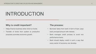 INTRODUCTION
Why is credit important? The process:
• Helps finance business when short on funds.
• Transfer of funds from system to productive
purposes promotes economic growth.
• Borrower takes from bank in form of loan; pays
back principal amount with interest.
• Bank manages credit process to avoid non
performance loans.
• Bank should deploy credit in such a way that
every sector of economy can develop.
3
INTRODUCTION TO CREDIT AND COLLECTION AND MANAGEMENT
 