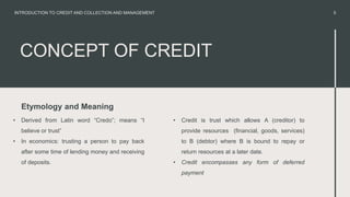 CONCEPT OF CREDIT
Etymology and Meaning
• Derived from Latin word “Credo”; means “I
believe or trust”
• In economics: trusting a person to pay back
after some time of lending money and receiving
of deposits.
• Credit is trust which allows A (creditor) to
provide resources (financial, goods, services)
to B (debtor) where B is bound to repay or
return resources at a later date.
• Credit encompasses any form of deferred
payment
5
INTRODUCTION TO CREDIT AND COLLECTION AND MANAGEMENT
 