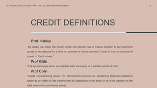CREDIT DEFINITIONS
Prof. Kinley
“By credit, we mean the power which one person has to induce another to put economic
goods at his deposal for a time on promise or future payment. Credit is thus an attribute of
power of the borrower.”
Prof Gide
“It is an exchange which is complete after the expiry of a certain period of time”.
6
INTRODUCTION TO CREDIT AND COLLECTION AND MANAGEMENT
Prof Cole
“Credit is purchasing power not derived from income but created by financial institutions
either as on offset to idle income held by depositors in the bank or as a net addition to the
total amount or purchasing power.
 