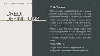 CREDIT
DEFINITIO
Prof. Thomas
“The term credit is now applied to that belief in a man’s
probability and solvency which will permit of his being
entrusted with something of value belonging to another
whether that something consists, of money, goods,
services or even credit itself as and when one may
entrust the use of his good name and reputation.” On
the basis of above definitions, it can be said that credit
is the exchange function in which, creditor gives some
goods or money to the debtor with a belief that after
sometime he will return it. In other words, “Trust” is the
“Credit”.
7
INTRODUCTION TO CREDIT AND COLLECTION AND MANAGEMENT
NS
Vasant Desai
”To give or allow the use of temporarily on the
condition that some or its equivalent will be returned.”
 