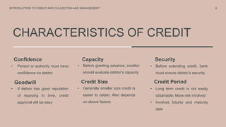 CHARACTERISTICS OF CREDIT
8
Confidence
Goodwill
Capacity
• Person or authority must have
confidence on debtor
Security
• Before extending credit, bank
must ensure debtor’s security
INTRODUCTION TO CREDIT AND COLLECTION AND MANAGEMENT
Credit Size Credit Period
• If debtor has good reputation
of repaying in time, credit
approval will be easy
• Long term credit is not easily
obtainable; More risk involved
• Involves futurity and maturity
date
• Before granting advance, creditor
should evaluate debtor’s capacity
• Generally smaller size credit is
easier to obtain; Also depends
on above factors
 