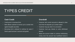 TYPES CREDIT
9
Cash Credit Overdraft
• Credit given to business firms
• Bank allows customer to borrow up to a certain limit
against tangible securities
• Borrowing limit is allowed to continue for years if
there’s good turnover in account and goods
• Customer with current accounts is allowed to draw
more than his deposits up to certain extent
• Customer may pay when it is convenient
• Customer must pay interest on extra withdrawal
amount
• Allows the account holder to continue withdrawing
money even the account has insufficient funds to
cover the amount of withdrawal
INTRODUCTION TO CREDIT AND COLLECTION AND MANAGEMENT
 