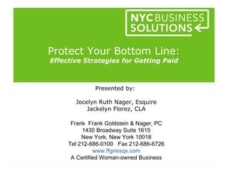 Protect Your Bottom Line:
Effective Strategies for Getting Paid



              Presented by:

       Jocelyn Ruth Nager, Esquire
           Jackelyn Florez, CLA

      Frank Frank Goldstein & Nager, PC
          1430 Broadway Suite 1615
          New York, New York 10018
     Tel 212-686-0100 Fax 212-686-6726
               www.ffgnesqs.com
      A Certified Woman-owned Business
 