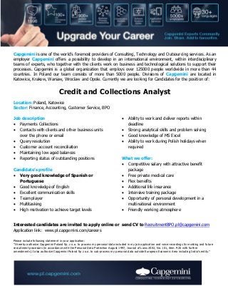 Capgemini is one of the world’s foremost providers of Consulting, Technology and Outsourcing services. As an
employer Capgemini offers a possibility to develop in an international environment, within interdisciplinary
teams of experts, who together with the clients work on business and technological solutions to support their
processes. Capgemini is a global organization that employs over 125000 people worldwide in more than 44
countries. In Poland our team consists of more than 5000 people. Divisions of Capgemini are located in
Katowice, Krakow, Warsaw, Wroclaw and Opole. Currently we are looking for Candidates for the position of:

Credit and Collections Analyst
Location: Poland, Katowice
Sector: Finance, Accounting, Customer Service, BPO
Job description
 Payments Collections
 Contacts with clients and other business units
over the phone or email
 Query resolution
 Customer account reconciliation
 Maintaining low aged balances
 Reporting status of outstanding positions
Candidate’s profile
 Very good knowledge of Spanish or
Portuguese
 Good knowledge of English
 Excellent communication skills
 Team player
 Multitasking
 High motivation to achieve target levels






Ability to work and deliver reports within
deadline
Strong analytical skills and problem solving
Good knowledge of MS Excel
Ability to work during Polish holidays when
required

What we offer:
 Competitive salary with attractive benefit
package
 Free private medical care
 Flex benefits
 Additional life insurance
 Intensive training package
 Opportunity of personal development in a
multinational environment
 Friendly working atmosphere

Interested candidates are invited to apply online or send CV to RecruitmentBPO.pl@capgemini.com
Application link: www.pl.capgemini.com/careers
Please include following statement in your application:
"I hereby authorize Capgemini Poland Sp. z o.o. to process my personal data included in my job application and voice recordings for existing and future
recruitment processes (in accordance with the Personal Data Protection August 1997, Journal of Laws 2002, No. 101, item. 926 with further
amendments).I also authorize Capgemini Poland Sp z o.o. to sub-process my personal data outside European Economic Area including India’s entity."

 
