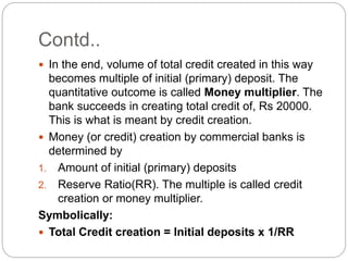 Contd..
 In the end, volume of total credit created in this way
becomes multiple of initial (primary) deposit. The
quantitative outcome is called Money multiplier. The
bank succeeds in creating total credit of, Rs 20000.
This is what is meant by credit creation.
 Money (or credit) creation by commercial banks is
determined by
1. Amount of initial (primary) deposits
2. Reserve Ratio(RR). The multiple is called credit
creation or money multiplier.
Symbolically:
 Total Credit creation = Initial deposits x 1/RR
 
