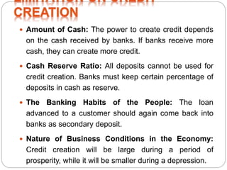  Amount of Cash: The power to create credit depends
on the cash received by banks. If banks receive more
cash, they can create more credit.
 Cash Reserve Ratio: All deposits cannot be used for
credit creation. Banks must keep certain percentage of
deposits in cash as reserve.
 The Banking Habits of the People: The loan
advanced to a customer should again come back into
banks as secondary deposit.
 Nature of Business Conditions in the Economy:
Credit creation will be large during a period of
prosperity, while it will be smaller during a depression.
 