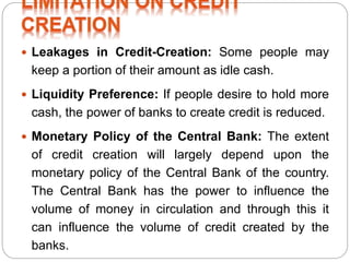  Leakages in Credit-Creation: Some people may
keep a portion of their amount as idle cash.
 Liquidity Preference: If people desire to hold more
cash, the power of banks to create credit is reduced.
 Monetary Policy of the Central Bank: The extent
of credit creation will largely depend upon the
monetary policy of the Central Bank of the country.
The Central Bank has the power to influence the
volume of money in circulation and through this it
can influence the volume of credit created by the
banks.
 