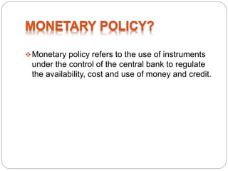 Monetary policy refers to the use of instruments
under the control of the central bank to regulate
the availability, cost and use of money and credit.
 