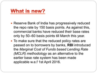  Reserve Bank of India has progressively reduced
the repo rate by 150 basis points. As against this,
commercial banks have reduced their base rates
only by 50–60 basis points till March this year.
 To make sure that the reduced policy rates are
passed on to borrowers by banks, RBI introduced
the Marginal Cost of Funds based Lending Rate
(MCLR) methodology as an alternative to the
earlier base rate system has been made
applicable w.e.f 1st April 2016.
 
