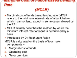  Marginal cost of funds based lending rate (MCLR)
refers to the minimum interest rate of a bank below
which it cannot lend, except in some cases allowed by
the RBI
 MCLR actually describes the method by which the
minimum interest rate for loans is determined by a
bank
 Introduced by Dr. Raghuram Rajan
MCLR is calculated on the basis of four major
components –
1. Marginal cost of funds
2. Operating cost
3. Tenor premium
 