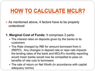  As mentioned above, 4 factors have to be properly
understood
1. Marginal Cost of Funds: It comprises 3 parts:
 The interest rates on deposits given by the banks to its
customers
 The Rate charged by RBI for amount borrowed from it.
(REPO) . Any changes in deposit rate or repo rate impacts
the lending rates of the bank and MCLR’s monthly reporting
would mean banks would now be compelled to pass on
benefits of rate cuts to borrowers
 The rate of return on Net Worth (in accordance with capital
adequacy norms)
 